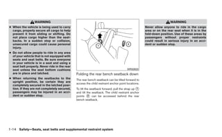 WARNING                                                                                            WARNING
● When the vehicle is being used to carry                                                           Never allow anyone to ride in the cargo
  cargo, properly secure all cargo to help                                                          area or on the rear seat when it is in the
  prevent it from sliding or shifting. Do                                                           fold-down position. Use of these areas by
  not place cargo higher than the seat-                                                             passengers without proper restraints
  backs. In a sudden stop or collision,                                                             could result in serious injury in an acci-
  unsecured cargo could cause personal                                                              dent or sudden stop.
  injury.
● Do not allow people to ride in any area
  of your vehicle that is not equipped with
  seats and seat belts. Be sure everyone
  in your vehicle is in a seat and using a
  seat belt properly. Never ride in the rear
  seat unless the seat bottom cushions                                                 WRS0920
  are in place and latched.                    Folding the rear bench seatback down
● When returning the seatbacks to the          The rear bench seatback can be tilted forward to
  upright position, be certain they are
                                               access the child restraint anchor point locations.
  completely secured in the latched posi-
  tion. If they are not completely secured,    To tilt the seatback forward, pull the strap up ᭺
                                                                                               1
  passengers may be injured in an acci-        and tilt the seatback. The child restraint anchor
  dent or sudden stop.                         points ᭺ can be accessed behind the rear
                                                         2
                                               bench seatback.




1-14 Safety—Seats, seat belts and supplemental restraint system
 