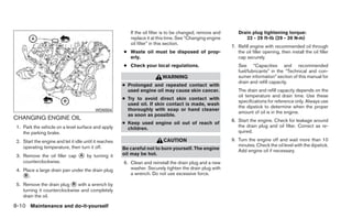 If the oil filter is to be changed, remove and      Drain plug tightening torque:
                                                           replace it at this time. See “Changing engine          22 - 29 ft-lb (29 - 39 N·m)
                                                           oil filter” in this section.
                                                                                                            7. Refill engine with recommended oil through
                                                        ● Waste oil must be disposed of prop-                  the oil filler opening, then install the oil filler
                                                          erly.                                                cap securely.
                                                        ● Check your local regulations.                        See “Capacities and recommended
                                                                                                               fuel/lubricants” in the “Technical and con-
                                                                           WARNING                             sumer information” section of this manual for
                                                                                                               drain and refill capacity.
                                                        ● Prolonged and repeated contact with
                                                          used engine oil may cause skin cancer.               The drain and refill capacity depends on the
                                                                                                               oil temperature and drain time. Use these
                                                        ● Try to avoid direct skin contact with
                                                                                                               specifications for reference only. Always use
                                                          used oil. If skin contact is made, wash
                                                                                                               the dipstick to determine when the proper
                                           WDI0504        thoroughly with soap or hand cleaner
                                                                                                               amount of oil is in the engine.
                                                          as soon as possible.
CHANGING ENGINE OIL                                                                                         8. Start the engine. Check for leakage around
                                                        ● Keep used engine oil out of reach of
 1. Park the vehicle on a level surface and apply                                                              the drain plug and oil filter. Correct as re-
                                                          children.
    the parking brake.                                                                                         quired.

 2. Start the engine and let it idle until it reaches                      CAUTION                          9. Turn the engine off and wait more than 10
    operating temperature, then turn it off.                                                                   minutes. Check the oil level with the dipstick.
                                                        Be careful not to burn yourself. The engine            Add engine oil if necessary.
 3. Remove the oil filler cap ᭺ by turning it
                              A                         oil may be hot.
    counterclockwise.                                   6. Clean and reinstall the drain plug and a new
 4. Place a large drain pan under the drain plug           washer. Securely tighten the drain plug with
    ᭺.
     B                                                     a wrench. Do not use excessive force.

 5. Remove the drain plug ᭺ with a wrench by
                            B
    turning it counterclockwise and completely
    drain the oil.

8-10 Maintenance and do-it-yourself
 