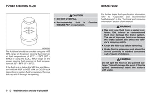 POWER STEERING FLUID                                                                          BRAKE FLUID


                                                                                              For further brake fluid specification information,
                                                                     CAUTION
                                                                                              refer to “Capacities and recommended
                                                      ● DO NOT OVERFILL.                      fuel/lubricants” in the “Technical and consumer
                                                      ● Recommended     fluid  is   Genuine   information” section of this manual.
                                                        NISSAN PSF or equivalent.
                                                                                                                  WARNING
                                                                                              ● Use only new fluid from a sealed con-
                                                                                                tainer. Old, inferior or contaminated
                                                                                                fluid may damage the brake system.
                                                                                                The use of improper fluids can damage
                                                                                                the brake system and affect the vehi-
                                                                                                cle’s stopping ability.
                                                                                              ● Clean the filler cap before removing.
                                         WDI0256                                              ● Brake fluid is poisonous and should be
The fluid level should be checked using the HOT                                                 stored carefully in marked containers
MAX range on the power steering fluid reservoir                                                 out of reach of children.
at fluid temperatures of 122° - 176°F (50° -
80°C) or using the COLD MAX range on the                                                                           CAUTION
power steering fluid reservoir at fluid tempera-
tures of 32° - 86°F (0° - 30°C).                                                              Do not spill the fluid on any painted sur-
                                                                                              faces. This will damage the paint. If fluid is
If the fluid is at or below the MIN line, add Genu-                                           spilled, immediately wash the surface
ine NISSAN PSF to HOT MAX or COLD MAX                                                         with water.
depending on system fluid temperature. Remove
the cap and fill through the opening.




8-12 Maintenance and do-it-yourself
 