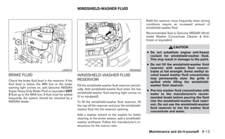 WINDSHIELD-WASHER FLUID


                                                                                                             Refill the reservoir more frequently when driving
                                                                                                             conditions require an increased amount of
                                                                                                             windshield-washer fluid.
                                                                                                             Recommended fluid is Genuine NISSAN Wind-
                                                                                                             shield Washer Concentrate Cleaner & Anti-
                                                                                                             freeze or equivalent.

                                                                                                                                 CAUTION
                                                                                                             ● Do not substitute engine anti-freeze
                                                                                                               coolant for windshield-washer fluid.
                                                                                                               This may result in damage to the paint.
                                                                                                             ● Do not fill the windshield-washer fluid
                                                                                                               reservoir with washer fluid concen-
                                           LDI0374                                              WDI0405
                                                                                                               trates at full strength. Some methyl al-
BRAKE FLUID                                            WINDSHIELD-WASHER FLUID                                 cohol based washer fluid concentrates
                                                       RESERVOIR                                               may permanently stain the grille if
Check the brake fluid level in the reservoir. If the                                                           spilled while filling the windshield-
fluid level is below the MIN line or the brake         Fill the windshield-washer fluid reservoir periodi-     washer fluid reservoir.
warning light comes on, add Genuine NISSAN             cally. Add windshield-washer fluid when the low
Super Heavy Duty Brake Fluid or equivalent DOT                                                               ● Pre-mix washer fluid concentrates with
                                                       windshield-washer fluid warning light comes on          water to the manufacturer’s recom-
3 fluid up to the MAX line. If fluid must be added
                                                       (if so equipped).                                       mended levels before pouring the fluid
frequently, the system should be checked by a
NISSAN dealer.                                         To fill the windshield-washer fluid reservoir, lift     into the windshield-washer fluid reser-
                                                       the cap off the reservoir and pour the windshield-      voir. Do not use the windshield-washer
                                                       washer fluid into the reservoir opening.                fluid reservoir to mix the washer fluid
                                                                                                               concentrate and water.
                                                       Add a washer solvent to the washer for better
                                                       cleaning. In the winter season, add a windshield-
                                                       washer antifreeze. Follow the manufacturer’s in-
                                                       structions for the mixture ratio.
                                                                                                               Maintenance and do-it-yourself 8-13
 
