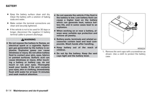 BATTERY


 ● Keep the battery surface clean and dry.           ● Do not operate the vehicle if the fluid in
   Clean the battery with a solution of baking         the battery is low. Low battery fluid can
   soda and water.                                     cause a higher load on the battery
 ● Make certain the terminal connections are           which can generate heat, reduce bat-
   clean and securely tightened.                       tery life, and in some cases lead to an
                                                       explosion.
 ● If the vehicle is not to be used for 30 days or
                                                     ● When working on or near a battery, al-
   longer, disconnect the negative (-) battery
                                                       ways wear suitable eye protection and
   terminal cable to prevent discharge.                remove all jewelry.
                    WARNING                          ● Battery posts, terminals and related ac-
                                                       cessories contain lead and lead com-
● Do not expose the battery to flames, an              pounds. Wash hands after handling.
  electrical spark or a cigarette. Hydro-
  gen gas generated by the battery is ex-            ● Keep battery out of the reach of                                                 WDI0224
  plosive. Explosive gases can cause                   children.
                                                                                                    1. Remove the vent caps with a screwdriver as
  blindness or injury. Do not allow battery          ● Do not tip the battery. Keep the vent           shown. Use a cloth to protect the battery
  fluid to contact your skin, eyes, fabrics            caps tight and the battery level.               case.
  or painted surfaces. Sulfuric acid can
  cause blindness or injury. After touch-
  ing a battery or battery cap, do not
  touch or rub your eyes. Thoroughly
  wash your hands. If the acid contacts
  your eyes, skin or clothing, immediately
  flush with water for at least 15 minutes
  and seek medical attention.




8-14 Maintenance and do-it-yourself
 