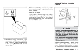 VARIABLE VOLTAGE CONTROL
                                                                                                         SYSTEM

                                                    Vehicles operated in high temperatures or under
                                                    severe conditions require frequent checks of the
                                                    battery fluid level.
                                                    JUMP STARTING
                                                    If jump starting is necessary, see “Jump starting”
                                                    in the “In case of emergency” section of this
                                                    manual. If the engine does not start by jump
                                                    starting, the battery may have to be replaced.
                                                    Contact a NISSAN dealer.




                                                                                                                                                WDI0566

                                                                                                                             CAUTION
                                                                                                         ● Do not ground accessories directly to
                                                                                                           the battery terminal. Doing so will by-
                                                                                                           pass the variable voltage control sys-
                                                                                                           tem and the vehicle battery may not
                                                                                                           charge completely.
                                        WDI0529                                                          ● Use electrical accessories with the en-
                                                                                                           gine running to avoid discharging the
2. Check the fluid level in each cell. If it is                                                            vehicle battery.
   necessary to add fluid, add only distilled
   water to bring the level up to the bottom of                                                          Your vehicle is equipped with a variable voltage
   the filler opening. Do not overfill. Reinstall                                                        control system. This system measures the
   the vent caps.                                                                                        amount of electrical discharge from the battery
                                                                                                         and controls voltage generated by the generator.

                                                                                                           Maintenance and do-it-yourself 8-15
 