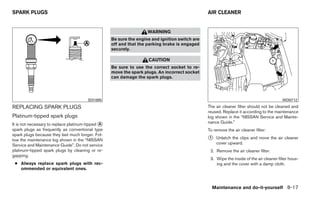 SPARK PLUGS                                                                                     AIR CLEANER


                                                                    WARNING
                                                   Be sure the engine and ignition switch are
                                                   off and that the parking brake is engaged
                                                   securely.

                                                                    CAUTION
                                                   Be sure to use the correct socket to re-
                                                   move the spark plugs. An incorrect socket
                                                   can damage the spark plugs.




                                        SDI1895                                                                                          WDI0712

REPLACING SPARK PLUGS                                                                           The air cleaner filter should not be cleaned and
                                                                                                reused. Replace it according to the maintenance
Platinum-tipped spark plugs                                                                     log shown in the “NISSAN Service and Mainte-
It is not necessary to replace platinum-tipped ᭺
                                               A                                                nance Guide.”
spark plugs as frequently as conventional type                                                  To remove the air cleaner filter:
spark plugs because they last much longer. Fol-
low the maintenance log shown in the “NISSAN                                                    ᭺
                                                                                                1   Unlatch the clips and move the air cleaner
Service and Maintenance Guide”. Do not service                                                      cover upward.
platinum-tipped spark plugs by cleaning or re-                                                   2. Remove the air cleaner filter.
gapping.
                                                                                                 3. Wipe the inside of the air cleaner filter hous-
 ● Always replace spark plugs with rec-                                                             ing and the cover with a damp cloth.
   ommended or equivalent ones.



                                                                                                  Maintenance and do-it-yourself 8-17
 
