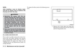 NOTE:                                                  To replace the filter, perform the following proce-
                                                       dure:
After installing a new air cleaner, make
sure the air cleaner cover is seated in the
housing and latch the clips.

                     WARNING
● Operating the engine with the air
  cleaner removed can cause you or oth-
  ers to be burned. The air cleaner not
  only cleans the air, it stops the flame if
  the engine backfires. If it isn’t there, and
  the engine backfires, you could be
  burned. Do not drive with the air cleaner
  removed, and be careful when working                                                                                                          WDI0619
  on the engine with the air cleaner                                                                         1. Remove the 2 lower glove box hinge pins
  removed.                                                                                                      ᭺. Remove the glove box from the opening
                                                                                                                 A
● Never pour fuel into the throttle body or                                                                     and let it hang by the cord.
  attempt to start the engine with the air
  cleaner removed. Doing so could result
  in serious injury.

IN-CABIN MICROFILTER
The in-cabin microfilter restricts the entry of air-
borne dust and pollen particles and reduces
some objectionable outside odors. The filter is
located behind the glove box. Refer to the
“NISSAN Service and Maintenance Guide” for
change intervals.

8-18 Maintenance and do-it-yourself
 