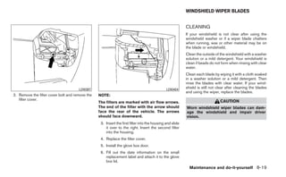 WINDSHIELD WIPER BLADES


                                                                                                          CLEANING
                                                                                                          If your windshield is not clear after using the
                                                                                                          windshield washer or if a wiper blade chatters
                                                                                                          when running, wax or other material may be on
                                                                                                          the blade or windshield.
                                                                                                          Clean the outside of the windshield with a washer
                                                                                                          solution or a mild detergent. Your windshield is
                                                                                                          clean if beads do not form when rinsing with clear
                                                                                                          water.
                                                                                                          Clean each blade by wiping it with a cloth soaked
                                                                                                          in a washer solution or a mild detergent. Then
                                                                                                          rinse the blades with clear water. If your wind-
                                      LDI0387                                                 LDI0404
                                                                                                          shield is still not clear after cleaning the blades
                                                                                                          and using the wiper, replace the blades.
2. Remove the filter cover bolt and remove the   NOTE:
   filter cover.                                                                                                               CAUTION
                                                 The filters are marked with air flow arrows.
                                                 The end of the filter with the arrow should              Worn windshield wiper blades can dam-
                                                 face the rear of the vehicle. The arrows                 age the windshield and impair driver
                                                 should face downward.                                    vision.
                                                  3. Insert the first filter into the housing and slide
                                                     it over to the right. Insert the second filter
                                                     into the housing.
                                                  4. Replace the filter cover.
                                                  5. Install the glove box door.
                                                  6. Fill out the date information on the small
                                                     replacement label and attach it to the glove
                                                     box lid.
                                                                                                            Maintenance and do-it-yourself 8-19
 