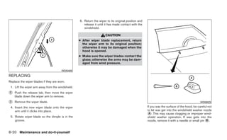 6. Return the wiper to its original position and
                                                      release it until it has made contact with the
                                                      windshield.

                                                                      CAUTION
                                                   ● After wiper blade replacement, return
                                                     the wiper arm to its original position;
                                                     otherwise it may be damaged when the
                                                     hood is opened.
                                                   ● Make sure the wiper blades contact the
                                                     glass; otherwise the arms may be dam-
                                                     aged from wind pressure.

                                       WDI0408

REPLACING
Replace the wiper blades if they are worn.
 1. Lift the wiper arm away from the windshield.
᭺
2   Push the release tab, then move the wiper
    blade down the wiper arm to remove.
᭺
3   Remove the wiper blade.                                                                                                                    WDI0629

 4. Insert the new wiper blade onto the wiper                                                         If you wax the surface of the hood, be careful not
    arm until it clicks into place.                                                                   to let wax get into the windshield washer nozzle
                                                                                                      ᭺. This may cause clogging or improper wind-
                                                                                                       A
 5. Rotate wiper blade so the dimple is in the                                                        shield washer operation. If wax gets into the
    groove.                                                                                           nozzle, remove it with a needle or small pin ᭺.
                                                                                                                                                   B



8-20 Maintenance and do-it-yourself
 