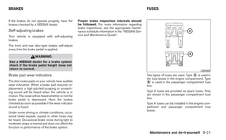 BRAKES                                                                                                FUSES


If the brakes do not operate properly, have the      Proper brake inspection intervals should
brakes checked by a NISSAN dealer.                   be followed. For more information regarding
                                                     brake inspections, see the appropriate mainte-
Self-adjusting brakes                                nance schedule information in the “NISSAN Ser-
Your vehicle is equipped with self-adjusting         vice and Maintenance Guide”.
brakes.
The front and rear disc-type brakes self-adjust
every time the brake pedal is applied.

                    WARNING
See a NISSAN dealer for a brake system
check if the brake pedal height does not
return to normal.
                                                                                                                                              LDI0455
Brake pad wear indicators                                                                             Two types of fuses are used. Type ᭺ is used in
                                                                                                                                        A
                                                                                                      the fuse boxes in the engine compartment. Type
The disc brake pads on your vehicle have audible
wear indicators. When a brake pad requires re-
                                                                                                      ᭺ is used in the passenger compartment fuse
                                                                                                       B
                                                                                                      box.
placement, a high pitched scraping or screech-
ing sound will be heard when the vehicle is in                                                        Type A fuses are provided as spare fuses. They
motion. The noise will be heard whether or not the                                                    are stored in the passenger compartment fuse
brake pedal is depressed. Have the brakes                                                             box.
checked as soon as possible if the wear indicator                                                     Type A fuses can be installed in the engine com-
sound is heard.                                                                                       partment and passenger compartment fuse
                                                                                                      boxes.
Under some driving or climate conditions, occa-
sional brake squeak, squeal or other noise may
be heard. Occasional brake noise during light to
moderate stops is normal and does not affect the
function or performance of the brake system.
                                                                                                        Maintenance and do-it-yourself 8-21
 