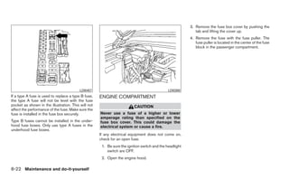 3. Remove the fuse box cover by pushing the
                                                                                                            tab and lifting the cover up.
                                                                                                         4. Remove the fuse with the fuse puller. The
                                                                                                            fuse puller is located in the center of the fuse
                                                                                                            block in the passenger compartment.




                                          LDI0457                                             LDI0380
If a type A fuse is used to replace a type B fuse,   ENGINE COMPARTMENT
the type A fuse will not be level with the fuse
pocket as shown in the illustration. This will not                       CAUTION
affect the performance of the fuse. Make sure the
fuse is installed in the fuse box securely.          Never use a fuse of a higher or lower
                                                     amperage rating than specified on the
Type B fuses cannot be installed in the under-       fuse box cover. This could damage the
hood fuse boxes. Only use type A fuses in the        electrical system or cause a fire.
underhood fuse boxes.
                                                     If any electrical equipment does not come on,
                                                     check for an open fuse.
                                                      1. Be sure the ignition switch and the headlight
                                                         switch are OFF.
                                                      2. Open the engine hood.

8-22 Maintenance and do-it-yourself
 