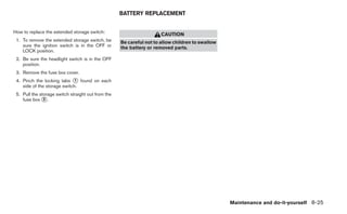 BATTERY REPLACEMENT


How to replace the extended storage switch:
                                                                      CAUTION
 1. To remove the extended storage switch, be       Be careful not to allow children to swallow
    sure the ignition switch is in the OFF or       the battery or removed parts.
    LOCK position.
 2. Be sure the headlight switch is in the OFF
    position.
 3. Remove the fuse box cover.
 4. Pinch the locking tabs ᭺ found on each
                              1
    side of the storage switch.
 5. Pull the storage switch straight out from the
    fuse box ᭺.2




                                                                                                  Maintenance and do-it-yourself 8-25
 