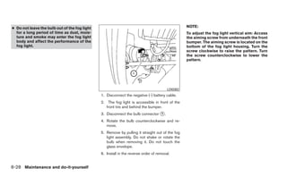 ● Do not leave the bulb out of the fog light                                                      NOTE:
  for a long period of time as dust, mois-                                                        To adjust the fog light vertical aim: Access
  ture and smoke may enter the fog light                                                          the aiming screw from underneath the front
  body and affect the performance of the                                                          bumper. The aiming screw is located on the
  fog light.                                                                                      bottom of the fog light housing. Turn the
                                                                                                  screw clockwise to raise the pattern. Turn
                                                                                                  the screw counterclockwise to lower the
                                                                                                  pattern.




                                                                                        LDI0382
                                               1. Disconnect the negative (-) battery cable.
                                               2. The fog light is accessible in front of the
                                                  front tire and behind the bumper.
                                               3. Disconnect the bulb connector ᭺.
                                                                                1

                                               4. Rotate the bulb counterclockwise and re-
                                                  move.
                                               5. Remove by pulling it straight out of the fog
                                                  light assembly. Do not shake or rotate the
                                                  bulb when removing it. Do not touch the
                                                  glass envelope.
                                               6. Install in the reverse order of removal.


8-28 Maintenance and do-it-yourself
 