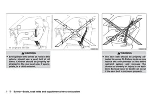 SSS0134                                       SSS0016

                 WARNING                                                                      WARNING
● Every person who drives or rides in this                                  ● The seat belt should be properly ad-
  vehicle should use a seat belt at all                                       justed to a snug fit. Failure to do so may
  times. Children should be properly re-                                      reduce the effectiveness of the entire
  strained in the rear seat and, if appro-                                    restraint system and increase the
  priate, in a child restraint.                                               chance or severity of injury in an acci-
                                                                              dent. Serious injury or death can occur
                                                                              if the seat belt is not worn properly.




1-16 Safety—Seats, seat belts and supplemental restraint system
 