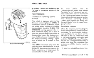 WHEELS AND TIRES


                                   If you have a flat tire, see “Flat tire” in the   For      more        details,      refer    to
                                   “In case of emergency” section of this            “Warning/Indicator Lights and Audible
                                   manual.                                           Reminders” in the “Instruments and con-
                                   TIRE PRESSURE                                     trols” section, “Tire pressure information”
                                                                                     in the “Display screen, heater, air condi-
                                   Tire Pressure Monitoring System                   tioner, audio and phone systems” section,
                                   (TPMS)                                            “Tire Pressure Monitoring System
                                   This vehicle is equipped with the Tire            (TPMS)” in the “Starting and driving” sec-
                                   Pressure Monitoring System (TPMS). It             tion, and “Flat tire” in the “In case of emer-
                                                                                     gency” section.
                                   monitors tire pressure of all 4 tires except
                                   the spare. When the low tire pressure             Tire inflation pressure
                                   warning light is lit and the CHECK TIRE           Check the tire pressures (including the
                                   PRESSURE warning appears in the ve-               spare) often and always prior to long dis-
                                   hicle information display, one or more of         tance trips. The recommended tire pres-
                                   your tires is significantly under-inflated. If    sure specifications are shown on the
                                   equipped, the system also displays pres-          F.M.V.S.S./C.M.V.S.S. certification label
                                   sure of all tires (except the spare tire) on      or the Tire and Loading Information label
                                   the display screen by sending a signal            under the “Cold Tire Pressure” heading.
                                   from a sensor that is installed in each           The Tire and Loading Information label is
                         LDI0410   wheel.                                            affixed to the driver side center pillar. Tire
Rear combination light                                                               pressures should be checked regularly
                                   The TPMS will activate only when the
                                                                                     because:
                                   vehicle is driven at speeds above 16 MPH
                                   (25 km/h). Also, this system may not de-           ● Most tires naturally lose air over time.
                                   tect a sudden drop in tire pressure (for
                                   example a flat tire while driving).

                                                                                       Maintenance and do-it-yourself 8-33
 