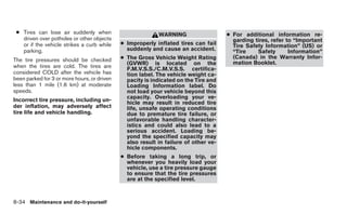 ● Tires can lose air suddenly when                        WARNING                   ● For additional information re-
   driven over potholes or other objects                                               garding tires, refer to “Important
   or if the vehicle strikes a curb while    ● Improperly inflated tires can fail      Tire Safety Information” (US) or
   parking.                                    suddenly and cause an accident.         “Tire    Safety       Information”
The tire pressures should be checked         ● The Gross Vehicle Weight Rating         (Canada) in the Warranty Infor-
                                               (GVWR) is located on the                mation Booklet.
when the tires are cold. The tires are         F.M.V.S.S./C.M.V.S.S. certifica-
considered COLD after the vehicle has          tion label. The vehicle weight ca-
been parked for 3 or more hours, or driven     pacity is indicated on the Tire and
less than 1 mile (1.6 km) at moderate          Loading Information label. Do
speeds.                                        not load your vehicle beyond this
                                               capacity. Overloading your ve-
Incorrect tire pressure, including un-         hicle may result in reduced tire
der inflation, may adversely affect            life, unsafe operating conditions
tire life and vehicle handling.                due to premature tire failure, or
                                               unfavorable handling character-
                                               istics and could also lead to a
                                               serious accident. Loading be-
                                               yond the specified capacity may
                                               also result in failure of other ve-
                                               hicle components.
                                             ● Before taking a long trip, or
                                               whenever you heavily load your
                                               vehicle, use a tire pressure gauge
                                               to ensure that the tire pressures
                                               are at the specified level.



8-34 Maintenance and do-it-yourself
 