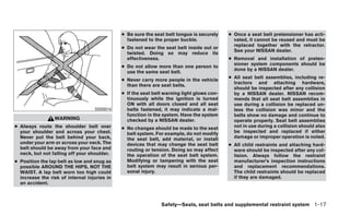 ● Be sure the seat belt tongue is securely    ● Once a seat belt pretensioner has acti-
                                                fastened to the proper buckle.                vated, it cannot be reused and must be
                                                                                              replaced together with the retractor.
                                              ● Do not wear the seat belt inside out or
                                                                                              See your NISSAN dealer.
                                                twisted. Doing so may reduce its
                                                effectiveness.                              ● Removal and installation of preten-
                                                                                              sioner system components should be
                                              ● Do not allow more than one person to
                                                                                              done by a NISSAN dealer.
                                                use the same seat belt.
                                                                                            ● All seat belt assemblies, including re-
                                              ● Never carry more people in the vehicle
                                                                                              tractors and attaching hardware,
                                                than there are seat belts.
                                                                                              should be inspected after any collision
                                              ● If the seat belt warning light glows con-     by a NISSAN dealer. NISSAN recom-
                                                tinuously while the ignition is turned        mends that all seat belt assemblies in
                                                ON with all doors closed and all seat         use during a collision be replaced un-
                                   SSS0014      belts fastened, it may indicate a mal-        less the collision was minor and the
                                                function in the system. Have the system       belts show no damage and continue to
                 WARNING                        checked by a NISSAN dealer.                   operate properly. Seat belt assemblies
● Always route the shoulder belt over         ● No changes should be made to the seat         not in use during a collision should also
  your shoulder and across your chest.          belt system. For example, do not modify       be inspected and replaced if either
  Never put the belt behind your back,          the seat belt, add material, or install       damage or improper operation is noted.
  under your arm or across your neck. The       devices that may change the seat belt       ● All child restraints and attaching hard-
  belt should be away from your face and        routing or tension. Doing so may affect       ware should be inspected after any col-
  neck, but not falling off your shoulder.      the operation of the seat belt system.        lision. Always follow the restraint
● Position the lap belt as low and snug as      Modifying or tampering with the seat          manufacturer’s inspection instructions
  possible AROUND THE HIPS, NOT THE             belt system may result in serious per-        and replacement recommendations.
  WAIST. A lap belt worn too high could         sonal injury.                                 The child restraints should be replaced
  increase the risk of internal injuries in                                                   if they are damaged.
  an accident.



                                                               Safety—Seats, seat belts and supplemental restraint system 1-17
 