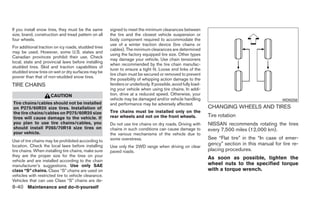 If you install snow tires, they must be the same      signed to meet the minimum clearances between
size, brand, construction and tread pattern on all    the tire and the closest vehicle suspension or
four wheels.                                          body component required to accommodate the
                                                      use of a winter traction device (tire chains or
For additional traction on icy roads, studded tires
                                                      cables). The minimum clearances are determined
may be used. However, some U.S. states and
                                                      using the factory equipped tire size. Other types
Canadian provinces prohibit their use. Check
                                                      may damage your vehicle. Use chain tensioners
local, state and provincial laws before installing
                                                      when recommended by the tire chain manufac-
studded tires. Skid and traction capabilities of
                                                      turer to ensure a tight fit. Loose end links of the
studded snow tires on wet or dry surfaces may be
                                                      tire chain must be secured or removed to prevent
poorer than that of non-studded snow tires.
                                                      the possibility of whipping action damage to the
TIRE CHAINS                                           fenders or underbody. If possible, avoid fully load-
                                                      ing your vehicle when using tire chains. In addi-
                     CAUTION                          tion, drive at a reduced speed. Otherwise, your
                                                      vehicle may be damaged and/or vehicle handling                                           WDI0258
Tire chains/cables should not be installed            and performance may be adversely affected.
on P275/60R20 size tires. Installation of                                                                    CHANGING WHEELS AND TIRES
the tire chains/cables on P275/60R20 size             Tire chains must be installed only on the
tires will cause damage to the vehicle. If            rear wheels and not on the front wheels.               Tire rotation
you plan to use tire chains/cables, you               Do not use tire chains on dry roads. Driving with      NISSAN recommends rotating the tires
should install P265/70R18 size tires on               chains in such conditions can cause damage to          every 7,500 miles (12,000 km).
your vehicle.                                         the various mechanisms of the vehicle due to
                                                      some overstress.                                       See “Flat tire” in the “In case of emer-
Use of tire chains may be prohibited according to
location. Check the local laws before installing      Use only the 2WD range when driving on clear
                                                                                                             gency” section in this manual for tire re-
tire chains. When installing tire chains, make sure   paved roads.                                           placing procedures.
they are the proper size for the tires on your
                                                                                                             As soon as possible, tighten the
vehicle and are installed according to the chain
manufacturer’s suggestions. Use only SAE                                                                     wheel nuts to the specified torque
class “S” chains. Class “S” chains are used on                                                               with a torque wrench.
vehicles with restricted tire to vehicle clearance.
Vehicles that can use Class “S” chains are de-
8-40 Maintenance and do-it-yourself
 