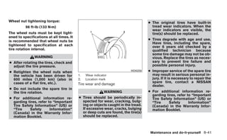 Wheel nut tightening torque:                                                      ● The original tires have built-in
          98 ft-lb (133 N·m)                                                        tread wear indicators. When the
                                                                                    wear indicators are visible, the
The wheel nuts must be kept tight-                                                  tire(s) should be replaced.
ened to specifications at all times. It
is recommended that wheel nuts be                                                 ● Tires degrade with age and use.
                                                                                    Have tires, including the spare,
tightened to specification at each                                                  over 6 years old checked by a
tire rotation interval.                                                             qualified technician because
                                                                                    some tire damage may not be ob-
               WARNING                                                              vious. Replace the tires as neces-
● After rotating the tires, check and                                               sary to prevent tire failure and
  adjust the tire pressure.                                                         possible personal injury.
● Retighten the wheel nuts when                                         WDI0259   ● Improper service of the spare tire
  the vehicle has been driven for         1.   Wear indicator                       may result in serious personal in-
  600 miles (1,000 km) (also in           2.   Location mark                        jury. If it is necessary to repair the
  cases of a flat tire, etc.).                                                      spare tire, contact a NISSAN
                                          Tire wear and damage                      dealer.
● Do not include the spare tire in
  the tire rotation.                                       WARNING                ● For additional information re-
                                                                                    garding tires, refer to “Important
● For additional information re-          ● Tires should be periodically in-        Tire Safety Information” (US) or
  garding tires, refer to “Important        spected for wear, cracking, bulg-       “Tire    Safety       Information”
  Tire Safety Information” (US) or          ing or objects caught in the tread.     (Canada) in the Warranty Infor-
  “Tire    Safety       Information”        If excessive wear, cracks, bulging      mation Booklet.
  (Canada) in the Warranty Infor-           or deep cuts are found, the tire(s)
  mation Booklet.                           should be replaced.



                                                                                   Maintenance and do-it-yourself 8-41
 