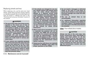 Replacing wheels and tires                        ● If the wheels are changed for any rea-      ● Do not install a damaged or deformed
When replacing a tire, use the same size, tread     son, always replace with wheels which         wheel or tire even if it has been re-
                                                    have the same off-set dimension.              paired. Such wheels or tires could have
design, speed rating and load carrying capacity
                                                    Wheels of a different off-set could           structural damage and could fail with-
as originally equipped. Recommended types and
                                                    cause premature tire wear, degrade ve-        out warning.
sizes are shown in “Wheels and tires” in the        hicle handling characteristics, affect
“Technical and consumer information” section of                                                 ● The use of retread         tires   is   not
                                                    the VDC system and/or interference
this manual.                                                                                      recommended.
                                                    with the brake discs. Such interference
                                                    can lead to decreased braking effi-         ● For additional information regarding
                   WARNING                          ciency and/or early brake pad wear. Re-       tires, refer to “Important Tire Safety In-
● The use of tires other than those recom-          fer to “Wheels and tires” in the “Techni-     formation” (US) or “Tire Safety Informa-
  mended or the mixed use of tires of               cal and consumer information” section         tion” (Canada) in the Warranty Informa-
  different brands, construction (bias,             of this manual for wheel off-set              tion Booklet.
  bias-belted or radial), or tread patterns         dimensions.
  can adversely affect the ride, braking,                                                              Four-wheel drive models
                                                  ● When a spare tire is mounted or a wheel
  handling, VDC system, ground clear-               is replaced, tire pressure will not be
  ance, body-to-tire clearance, tire chain          indicated, the TPMS will not function
                                                                                                                  CAUTION
  clearance, speedometer calibration,               and the low tire pressure warning light     Always use tires of the same type, size,
  headlight aim and bumper height.                  will flash for approximately 1 minute.      brand, construction (bias, bias-belted or
  Some of these effects may lead to acci-           The light will remain on after 1 minute.    radial), and tread pattern on all four
  dents and could result in serious per-            Contact your NISSAN dealer as soon as       wheels. Failure to do so may result in a
  sonal injury.                                     possible for tire replacement and/or        circumference difference between tires
● If your vehicle was originally equipped           system resetting.                           on the front and rear axles which will
  with 4 tires that were the same size and                                                      cause excessive tire wear and may dam-
                                                  ● Replacing tires with those not originally
  you are only replacing 2 of the 4 tires,                                                      age the transmission, transfer case and
                                                    specified by NISSAN could affect the
  install the new tires on the rear axle.                                                       differential gears.
                                                    proper operation of the TPMS.
  Placing new tires on the front axle may
  cause loss of vehicle control in some
  driving conditions and cause an acci-
  dent and personal injury.

8-42 Maintenance and do-it-yourself
 