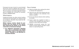 If excessive tire wear is found, it is recommended     Care of wheels
that all four tires be replaced with tires of the
same size, brand, construction and tread pattern.       ● Wash the wheels when washing the vehicle
The tire pressure and wheel alignment should              to maintain their appearance.
also be checked and corrected as necessary.             ● Clean the inner side of the wheels when the
Contact a NISSAN dealer.                                  wheel is changed or the underside of the
Wheel balance                                             vehicle is washed.
                                                        ● Do not use abrasive cleaners when washing
Unbalanced wheels may affect vehicle handling
                                                          the wheels.
and tire life. Even with regular use, wheels can get
out of balance. Therefore, they should be bal-          ● Inspect wheel rims regularly for dents or
anced as required.                                        corrosion. Such damage may cause loss of
                                                          pressure or poor seal at the tire bead.
Wheel balance service should be per-
formed with the wheels off the vehicle.                 ● NISSAN recommends waxing the road
Spin balancing the wheels on the vehicle                  wheels to protect against road salt in areas
could lead to mechanical damage.                          where it is used during winter.
 ● For additional information regarding
   tires, refer to “Important Tire Safety
   Information” (US) or “Tire Safety Infor-
   mation” (Canada) in the Warranty In-
   formation Booklet.




                                                                                                         Maintenance and do-it-yourself 8-43
 