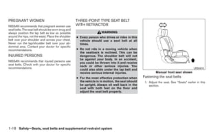 PREGNANT WOMEN                                       THREE-POINT TYPE SEAT BELT
NISSAN recommends that pregnant women use            WITH RETRACTOR
seat belts. The seat belt should be worn snug and
always position the lap belt as low as possible                       WARNING
around the hips, not the waist. Place the shoulder   ● Every person who drives or rides in this
belt over your shoulder and across your chest.         vehicle should use a seat belt at all
Never run the lap/shoulder belt over your ab-          times.
dominal area. Contact your doctor for specific
recommendations.                                     ● Do not ride in a moving vehicle when
                                                       the seatback is reclined. This can be
INJURED PERSONS                                        dangerous. The shoulder belt will not
                                                       be against your body. In an accident,
NISSAN recommends that injured persons use
                                                       you could be thrown into it and receive
seat belts. Check with your doctor for specific
                                                       neck or other serious injuries. You
recommendations.                                                                                                                          LRS0419
                                                       could also slide under the lap belt and
                                                       receive serious internal injuries.                   Manual front seat shown
                                                     ● For the most effective protection when      Fastening the seat belts
                                                       the vehicle is in motion, the seat should    1. Adjust the seat. See “Seats” earlier in this
                                                       be upright. Always sit well back in the         section.
                                                       seat with both feet on the floor and
                                                       adjust the seat belt properly.




1-18 Safety—Seats, seat belts and supplemental restraint system
 