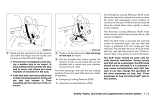 The Emergency Locking Retractor (ELR) mode
                                                                                                         allows the seat belt to extend and retract to allow
                                                                                                         the driver and passengers some freedom of
                                                                                                         movement in the seat. The ELR locks the seat belt
                                                                                                         when the vehicle slows down rapidly or during
                                                                                                         certain impacts.
                                                                                                         The Automatic Locking Retractor (ALR) mode
                                                                                                         (child restraint mode) locks the seat belt for child
                                                                                                         restraint installation.
                                                                                                         When the ALR mode is activated, the seat belt
                                                                                                         cannot be extended again until the seat belt
                                                                                                         tongue is detached from the buckle and fully
                                                                                                         retracted. The seat belt returns to the ELR mode
                                        WRS0137                                             WRS0138
                                                                                                         after the seat belt fully retracts. See “Child re-
᭺
2   Slowly pull the seat belt out of the retractor   ᭺
                                                     3   Position the lap belt portion low and snug      straints” later in this section for more information.
    and insert the tongue into the buckle until          on the hips as shown.
    you hear and feel the latch engage.                                                                  The ALR mode should be used only for
                                                     ᭺
                                                     4   Pull the shoulder belt portion toward the       child restraint installation. During normal
    ● The retractor is designed to lock dur-             retractor to take up extra slack. Be sure the
                                                                                                         seat belt use by a passenger, the ALR mode
      ing a sudden stop or on impact. A                  shoulder belt is routed over your shoulder
                                                                                                         should not be activated. If it is activated it
      slow pulling motion permits the seat               and across your chest.
      belt to move, and allows you some                                                                  may cause uncomfortable seat belt ten-
                                                     The front passenger seat and the rear seating       sion. It can also change the operation of
      freedom of movement in the seat.
                                                     positions three-point seat belts have two modes     the front passenger air bag. See “Front
    ● If the seat belt cannot be pulled from         of operation:                                       passenger air bag and status light” later in
      its fully retracted position, firmly pull                                                          this section.
                                                      ● Emergency Locking Retractor (ELR)
      the belt and release it. Then
      smoothly pull the belt out of the re-           ● Automatic Locking Retractor (ALR)
      tractor.


                                                                        Safety—Seats, seat belts and supplemental restraint system 1-19
 