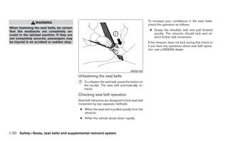 To increase your confidence in the seat belts,
                 WARNING
                                                                                                   check the operation as follows:
When fastening the seat belts, be certain
that the seatbacks are completely se-                                                               ● Grasp the shoulder belt and pull forward
cured in the latched position. If they are                                                            quickly. The retractor should lock and re-
not completely secured, passengers may                                                                strict further belt movement.
be injured in an accident or sudden stop.                                                          If the retractor does not lock during this check or
                                                                                                   if you have any questions about seat belt opera-
                                                                                                   tion, see a NISSAN dealer.




                                                                                      WRS0139
                                             Unfastening the seat belts
                                             ᭺
                                             1   To unfasten the seat belt, press the button on
                                                 the buckle. The seat belt automatically re-
                                                 tracts.
                                             Checking seat belt operation
                                             Seat belt retractors are designed to lock seat belt
                                             movement by two separate methods:
                                              ● When the seat belt is pulled quickly from the
                                                retractor.
                                              ● When the vehicle slows down rapidly.



1-20 Safety—Seats, seat belts and supplemental restraint system
 