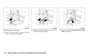 LRS0643                                               LRS0644                                          LRS0645
Fastening the seat belts                          ᭺
                                                  2   Tighten the belt by pulling the free end of the   ᭺
                                                                                                        3   Position the lap belt low and snug on the
                                                      belt away from the tongue.                            hips as illustrated.
᭺
1   Insert the tongue into the buckle until you
    hear and feel the latch engage.




1-22 Safety—Seats, seat belts and supplemental restraint system
 
