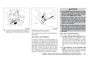 WARNING
                                                                                                            ● Only NISSAN seat belt extenders, made
                                                                                                              by the same company which made the
                                                                                                              original equipment seat belts, should
                                                                                                              be used with NISSAN seat belts.
                                                                                                            ● Adults and children who can use the
                                                                                                              standard seat belt should not use an
                                                                                                              extender. Such unnecessary use could
                                                                                                              result in serious personal injury in the
                                                                                                              event of an accident.
                                                                                                            ● Never use seat belt extenders to install
                                                                                                              child restraints. If the child restraint is
                                          LRS0646                                               LRS0647       not secured properly, the child could be
                                                                                                              seriously injured in a collision or a sud-
᭺
4   Loosen the belt by holding the tongue at a        Unfastening the seat belts                              den stop.
    right angle to the belt, then pull on the belt.
                                                      ᭺ To unfasten the seat belt, press the button on
                                                      1
                                                                                                            SEAT BELT MAINTENANCE
                                                      the buckle.
                                                                                                            ● To clean the seat belt webbing, apply a
                                                      SEAT BELT EXTENDERS                                     mild soap solution or any solution recom-
                                                      If, because of body size or driving position, it is     mended for cleaning upholstery or carpet.
                                                      not possible to properly fit the lap/shoulder belt      Then wipe with a cloth and allow the seat
                                                      and fasten it, an extender that is compatible with      belts to dry in the shade. Do not allow the
                                                      the installed seat belts is available that can be       seat belts to retract until they are completely
                                                      purchased. The extender adds approximately 8 in         dry.
                                                      (200 mm) of length and may be used for either         ● If dirt builds up in the shoulder belt
                                                      the driver or front passenger seating position.         guide of the seat belt anchors, the seat
                                                      See a NISSAN dealer for assistance with pur-            belts may retract slowly. Wipe the shoulder
                                                      chasing an extender if an extender is required.         belt guide with a clean, dry cloth.
                                                                           Safety—Seats, seat belts and supplemental restraint system 1-23
 