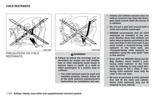 CHILD RESTRAINTS


                                                                                      – Infants and children should never be
                                                                                        held on anyone’s lap. Even the stron-
                                                                                        gest adult cannot resist the forces of
                                                                                        a collision.
                                                                                      – Do not put a seat belt around both a
                                                                                        child and another passenger.
                                                                                      – NISSAN recommends that all child
                                                                                        restraints be installed in the rear
                                                                                        seat. Studies show that children are
                                                                                        safer when properly restrained in the
                                                                                        rear seat than in the front seat. If you
                                                                                        must install a forward-facing child
                                                                                        restraint in the front seat, see
                               ARS1098                                     WRS0256      “Forward-facing child restraint in-
PRECAUTIONS ON CHILD                                                                    stallation using the seat belts” later
                                                          WARNING                       in this section.
RESTRAINTS
                                         ● Failure to follow the warnings and in-     – Even with the NISSAN Advanced Air
                                           structions for proper use and installa-      Bag System, never install a rear-
                                           tion of child restraints could result in     facing child restraint in the front
                                           serious injury or death of a child or        seat. An inflating air bag could seri-
                                           other passengers in a sudden stop or         ously injure or kill a child. A rear-
                                           collision:                                   facing child restraint must only be
                                           – The child restraint must be used and       used in the rear seat.
                                             installed properly. Always follow all    – Be sure to purchase a child restraint
                                             of the child restraint manufacturer’s      that will fit the child and vehicle.
                                             instructions for installation and use.     Some child restraints may not fit
                                                                                        properly in your vehicle.


1-26 Safety—Seats, seat belts and supplemental restraint system
 