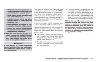 – Child restraint anchor points are de-      This vehicle is equipped with a universal child       ● If the child restraint is compatible with your
    signed to withstand loads from child       restraint anchor system, referred to as the LATCH       vehicle, place your child in the child restraint
    restraints that are properly fitted.       (Lower Anchors and Tethers for CHildren) sys-           and check the various adjustments to be
                                               tem. Some child restraints include rigid or             sure the child restraint is compatible with
  – Never use the anchor points for adult      webbing-mounted attachments that can be con-            your child. Choose a child restraint that is
    seat belts or harnesses.                   nected to these anchors. For details, see “LATCH        designed for your child’s height and weight.
  – A child restraint with a top tether        (Lower Anchors and Tethers for CHildren) sys-           Always follow all recommended procedures.
    strap should not be used in the front      tem” later in this section.                          All U.S. states and Canadian provinces or
    passenger seat.                                                                                 territories require that infants and small
                                               If you do not have a LATCH compatible child
  – Keep seatbacks as upright as pos-                                                               children be restrained in an approved child
                                               restraint, the vehicle seat belts can be used.
    sible after fitting the child restraint.                                                        restraint at all times while the vehicle is
                                               Several manufacturers offer child restraints for     being operated. Canadian law requires the
  – Infants and children should always         infants and children of various sizes. When se-      top tether strap on forward-facing child
    be placed in an appropriate child re-      lecting any child restraint, keep the following      restraints be secured to the designated an-
    straint while in the vehicle.                                                                   chor point on the vehicle.
                                               points in mind:
● When the child restraint is not in use,
  keep it secured with the LATCH system         ● Choose only a restraint with a label certifying
  or a seat belt. In a sudden stop or colli-      that it complies with Federal Motor Vehicle
  sion, loose objects can injure occu-            Safety Standard 213 or Canadian Motor
  pants or damage the vehicle.                    Vehicle Safety Standard 213.
                                                ● Check the child restraint in your vehicle to be
                  CAUTION                         sure it is compatible with the vehicle’s seat
A child restraint in a closed vehicle can         and seat belt system.
become very hot. Check the seating sur-
face and buckles before placing a child in
the child restraint.




                                                                   Safety—Seats, seat belts and supplemental restraint system 1-27
 