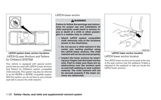 LATCH lower anchor
                                                                       WARNING
                                                     Failure to follow the warnings and instruc-
                                                     tions for proper use and installation of
                                                     child restraints could result in serious in-
                                                     jury or death of a child or other passen-
                                                     gers in a sudden stop or collision:
                                                       – Attach LATCH system compatible
                                                         child restraints only at the locations
                                                         shown in the illustration.
                                                       – Do not secure a child restraint in the
                                        LRS0429          center rear seating position using                                                 LRS0748
                                                         the LATCH lower anchors. The child
  LATCH system lower anchor locations                                                                      LATCH lower anchor location
                                                         restraint will not be secured properly.
 LATCH (Lower Anchors and Tethers                                                                   LATCH lower anchor location
                                                       – Inspect the lower anchors by insert-
for CHildren) SYSTEM                                     ing your fingers into the lower anchor     The LATCH lower anchors are located at the rear
Your vehicle is equipped with special anchor             area. Feel to make sure there are no       of the seat cushion near the seatback. A label is
points that are used with LATCH (Lower Anchors           obstructions over the anchors such         attached to the seatback to help you locate the
                                                         as seat belt webbing or seat cushion       LATCH lower anchors.
and Tethers for CHildren) system compatible
                                                         material. The child restraint will not
child restraints. This system may also be referred
                                                         be secured properly if the lower an-
to as the ISOFIX or ISOFIX compatible system.            chors are obstructed.
With this system, you do not have to use a vehicle
seat belt to secure the child restraint.




1-28 Safety—Seats, seat belts and supplemental restraint system
 