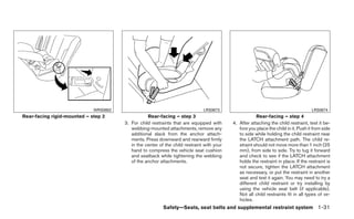 WRS0802                                          LRS0673                                                LRS0674
Rear-facing rigid-mounted – step 2                Rear-facing – step 3                                 Rear-facing – step 4
                                       3. For child restraints that are equipped with      4. After attaching the child restraint, test it be-
                                          webbing-mounted attachments, remove any             fore you place the child in it. Push it from side
                                          additional slack from the anchor attach-            to side while holding the child restraint near
                                          ments. Press downward and rearward firmly           the LATCH attachment path. The child re-
                                          in the center of the child restraint with your      straint should not move more than 1 inch (25
                                          hand to compress the vehicle seat cushion           mm), from side to side. Try to tug it forward
                                          and seatback while tightening the webbing           and check to see if the LATCH attachment
                                          of the anchor attachments.                          holds the restraint in place. If the restraint is
                                                                                              not secure, tighten the LATCH attachment
                                                                                              as necessary, or put the restraint in another
                                                                                              seat and test it again. You may need to try a
                                                                                              different child restraint or try installing by
                                                                                              using the vehicle seat belt (if applicable).
                                                                                              Not all child restraints fit in all types of ve-
                                                                                              hicles.
                                                          Safety—Seats, seat belts and supplemental restraint system 1-31
 