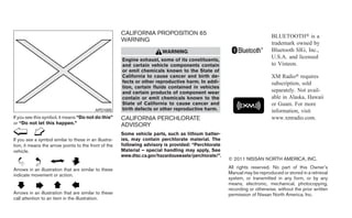 CALIFORNIA PROPOSITION 65                                            BLUETOOTH௡ is a
                                                       WARNING
                                                                                                                            trademark owned by
                                                                         WARNING                                            Bluetooth SIG, Inc.,
                                                       Engine exhaust, some of its constituents,
                                                                                                                            U.S.A. and licensed
                                                       and certain vehicle components contain                               to Visteon.
                                                       or emit chemicals known to the State of
                                                       California to cause cancer and birth de-                             XM Radio௡ requires
                                                       fects or other reproductive harm. In addi-                           subscription, sold
                                                       tion, certain fluids contained in vehicles
                                                       and certain products of component wear                               separately. Not avail-
                                                       contain or emit chemicals known to the                               able in Alaska, Hawaii
                                                       State of California to cause cancer and                              or Guam. For more
                                          APD1005      birth defects or other reproductive harm.                            information, visit
If you see this symbol, it means “Do not do this”      CALIFORNIA PERCHLORATE                                               www.xmradio.com.
or “Do not let this happen.”                           ADVISORY
                                                       Some vehicle parts, such as lithium batter-
If you see a symbol similar to these in an illustra-   ies, may contain perchlorate material. The
tion, it means the arrow points to the front of the    following advisory is provided: “Perchlorate
vehicle.                                               Material – special handling may apply, See
                                                       www.dtsc.ca.gov/hazardouswaste/perchlorate/”.
                                                                                                       © 2011 NISSAN NORTH AMERICA, INC.

Arrows in an illustration that are similar to these                                                    All rights reserved. No part of this Owner’s
indicate movement or action.                                                                           Manual may be reproduced or stored in a retrieval
                                                                                                       system, or transmitted in any form, or by any
                                                                                                       means, electronic, mechanical, photocopying,
                                                                                                       recording or otherwise, without the prior written
Arrows in an illustration that are similar to these                                                    permission of Nissan North America, Inc.
call attention to an item in the illustration.
 