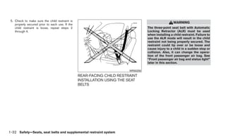 5. Check to make sure the child restraint is
                                                                                                    WARNING
    properly secured prior to each use. If the
    child restraint is loose, repeat steps 2                                      The three-point seat belt with Automatic
    through 4.                                                                    Locking Retractor (ALR) must be used
                                                                                  when installing a child restraint. Failure to
                                                                                  use the ALR mode will result in the child
                                                                                  restraint not being properly secured. The
                                                                                  restraint could tip over or be loose and
                                                                                  cause injury to a child in a sudden stop or
                                                                                  collision. Also, it can change the opera-
                                                                                  tion of the front passenger air bag. See
                                                                                  “Front passenger air bag and status light”
                                                                                  later in this section.

                                                                        WRS0256

                                                 REAR-FACING CHILD RESTRAINT
                                                 INSTALLATION USING THE SEAT
                                                 BELTS




1-32 Safety—Seats, seat belts and supplemental restraint system
 