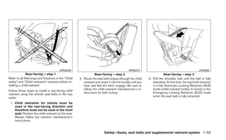 WRS0256                                                WRS0761                                               LRS0669
              Rear-facing – step 1                                Rear-facing – step 2                                   Rear-facing – step 3
Refer to all Warnings and Cautions in the “Child      2. Route the seat belt tongue through the child        3. Pull the shoulder belt until the belt is fully
safety” and “Child restraints” sections before in-       restraint and insert it into the buckle until you      extended. At this time, the seat belt retractor
stalling a child restraint.                              hear and feel the latch engage. Be sure to             is in the Automatic Locking Retractor (ALR)
Follow these steps to install a rear-facing child        follow the child restraint manufacturer’s in-          mode (child restraint mode). It reverts to the
restraint using the vehicle seat belts in the rear       structions for belt routing.                           Emergency Locking Retractor (ELR) mode
seats:                                                                                                          when the seat belt is fully retracted.

 1. Child restraints for infants must be
    used in the rear-facing direction and
    therefore must not be used in the front
    seat. Position the child restraint on the seat.
    Always follow the restraint manufacturer’s
    instructions.


                                                                          Safety—Seats, seat belts and supplemental restraint system 1-33
 