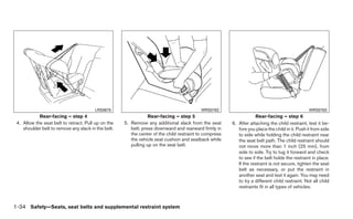 LRS0670                                            WRS0762                                               WRS0763
            Rear-facing – step 4                                 Rear-facing – step 5                               Rear-facing – step 6
 4. Allow the seat belt to retract. Pull up on the   5. Remove any additional slack from the seat       6. After attaching the child restraint, test it be-
    shoulder belt to remove any slack in the belt.      belt; press downward and rearward firmly in        fore you place the child in it. Push it from side
                                                        the center of the child restraint to compress      to side while holding the child restraint near
                                                        the vehicle seat cushion and seatback while        the seat belt path. The child restraint should
                                                        pulling up on the seat belt.                       not move more than 1 inch (25 mm), from
                                                                                                           side to side. Try to tug it forward and check
                                                                                                           to see if the belt holds the restraint in place.
                                                                                                           If the restraint is not secure, tighten the seat
                                                                                                           belt as necessary, or put the restraint in
                                                                                                           another seat and test it again. You may need
                                                                                                           to try a different child restraint. Not all child
                                                                                                           restraints fit in all types of vehicles.



1-34 Safety—Seats, seat belts and supplemental restraint system
 