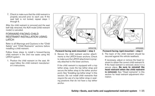 7. Check to make sure that the child restraint is
    properly secured prior to each use. If the
    seat belt is not locked, repeat steps 1
    through 6.
After the child restraint is removed and the seat
belt fully retracted, the ALR mode (child restraint
mode) is canceled.
FORWARD-FACING CHILD
RESTRAINT INSTALLATION USING
LATCH
Refer to all Warnings and Cautions in the “Child
Safety” and “Child Restraints” sections before
installing a child restraint.                                                                 WRS0799                                                WRS0800
                                                       Forward-facing web-mounted – step 2                   Forward-facing rigid-mounted – step 2
Follow these steps to install a forward-facing
child restraint in the 2nd row seats using the        2. Secure the child restraint anchor attach-          3. The back of the child restraint should be
LATCH system:                                            ments to the LATCH lower anchors. Check               secured against the vehicle seatback.
                                                         to make sure the LATCH attachment is prop-            If necessary, adjust or remove the head re-
 1. Position the child restraint on the seat. Al-        erly attached to the lower anchors.
    ways follow the child restraint manufactur-                                                                straint to obtain the correct child restraint fit.
    er’s instructions.                                   If the child restraint is equipped with a top         If the head restraint is removed, store it in a
                                                         tether strap, route the top tether strap and          secure place. Be sure to reinstall the
                                                         secure the tether strap to the tether anchor          head restraint when the child restraint
                                                         point. See “Installing top tether strap” in this      is removed. See “Head restraints” in this
                                                                                                               section for head restraint adjustment infor-
                                                         section. Do not install child restraints that
                                                                                                               mation.
                                                         require the use of a top tether strap in seat-
                                                         ing positions that do not have a top tether
                                                         anchor.


                                                                         Safety—Seats, seat belts and supplemental restraint system 1-35
 