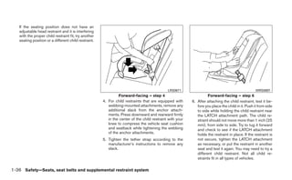 If the seating position does not have an
   adjustable head restraint and it is interfering
   with the proper child restraint fit, try another
   seating position or a different child restraint.




                                                                                             LRS0671                                               WRS0697
                                                               Forward-facing – step 4                              Forward-facing – step 6
                                                      4. For child restraints that are equipped with      6. After attaching the child restraint, test it be-
                                                         webbing-mounted attachments, remove any             fore you place the child in it. Push it from side
                                                         additional slack from the anchor attach-            to side while holding the child restraint near
                                                         ments. Press downward and rearward firmly           the LATCH attachment path. The child re-
                                                         in the center of the child restraint with your      straint should not move more than 1 inch (25
                                                         knee to compress the vehicle seat cushion           mm), from side to side. Try to tug it forward
                                                         and seatback while tightening the webbing           and check to see if the LATCH attachment
                                                         of the anchor attachments.                          holds the restraint in place. If the restraint is
                                                      5. Tighten the tether strap according to the           not secure, tighten the LATCH attachment
                                                         manufacturer’s instructions to remove any           as necessary, or put the restraint in another
                                                         slack.                                              seat and test it again. You may need to try a
                                                                                                             different child restraint. Not all child re-
                                                                                                             straints fit in all types of vehicles.

1-36 Safety—Seats, seat belts and supplemental restraint system
 