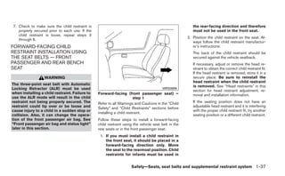 7. Check to make sure the child restraint is                                                            the rear-facing direction and therefore
   properly secured prior to each use. If the                                                           must not be used in the front seat.
   child restraint is loose, repeat steps 3
                                                                                                     2. Position the child restraint on the seat. Al-
   through 6.
                                                                                                        ways follow the child restraint manufactur-
FORWARD-FACING CHILD                                                                                    er’s instructions.
RESTRAINT INSTALLATION USING                                                                            The back of the child restraint should be
THE SEAT BELTS — FRONT                                                                                  secured against the vehicle seatback.
PASSENGER AND REAR BENCH                                                                                If necessary, adjust or remove the head re-
SEAT                                                                                                    straint to obtain the correct child restraint fit.
                                                                                                        If the head restraint is removed, store it in a
                  WARNING                                                                               secure place. Be sure to reinstall the
                                                                                                        head restraint when the child restraint
The three-point seat belt with Automatic                                                                is removed. See “Head restraints” in this
Locking Retractor (ALR) must be used                                                   WRS0699
                                                                                                        section for head restraint adjustment, re-
when installing a child restraint. Failure to   Forward-facing (front passenger seat) –                 moval and installation information.
use the ALR mode will result in the child                              step 1
restraint not being properly secured. The       Refer to all Warnings and Cautions in the “Child        If the seating position does not have an
restraint could tip over or be loose and                                                                adjustable head restraint and it is interfering
                                                Safety” and “Child Restraints” sections before
cause injury to a child in a sudden stop or                                                             with the proper child restraint fit, try another
                                                installing a child restraint.
collision. Also, it can change the opera-                                                               seating position or a different child restraint.
tion of the front passenger air bag. See        Follow these steps to install a forward-facing
“Front passenger air bag and status light”      child restraint using the vehicle seat belt in the
later in this section.                          rear seats or in the front passenger seat:
                                                 1. If you must install a child restraint in
                                                    the front seat, it should be placed in a
                                                    forward-facing direction only. Move
                                                    the seat to the rearmost position. Child
                                                    restraints for infants must be used in


                                                                    Safety—Seats, seat belts and supplemental restraint system 1-37
 
