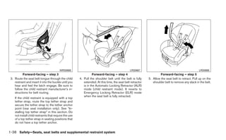 WRS0680                                               LRS0667                                             LRS0668
          Forward-facing – step 3                                 Forward-facing – step 4                             Forward-facing – step 5
 3. Route the seat belt tongue through the child        4. Pull the shoulder belt until the belt is fully    5. Allow the seat belt to retract. Pull up on the
    restraint and insert it into the buckle until you      extended. At this time, the seat belt retractor      shoulder belt to remove any slack in the belt.
    hear and feel the latch engage. Be sure to             is in the Automatic Locking Retractor (ALR)
    follow the child restraint manufacturer’s in-          mode (child restraint mode). It reverts to
    structions for belt routing.                           Emergency Locking Retractor (ELR) mode
                                                           when the seat belt is fully retracted.
    If the child restraint is equipped with a top
    tether strap, route the top tether strap and
    secure the tether strap to the tether anchor
    point (rear seat installation only). See “In-
    stalling top tether strap” in this section. Do
    not install child restraints that require the use
    of a top tether strap in seating positions that
    do not have a top tether anchor.


1-38 Safety—Seats, seat belts and supplemental restraint system
 