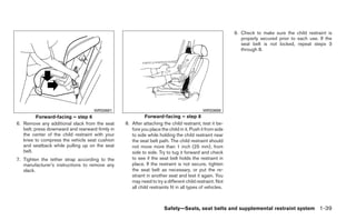 9. Check to make sure the child restraint is
                                                                                                            properly secured prior to each use. If the
                                                                                                            seat belt is not locked, repeat steps 3
                                                                                                            through 8.




                                    WRS0681                                                WRS0698
          Forward-facing – step 6                          Forward-facing – step 8
6. Remove any additional slack from the seat     8. After attaching the child restraint, test it be-
   belt; press downward and rearward firmly in      fore you place the child in it. Push it from side
   the center of the child restraint with your      to side while holding the child restraint near
   knee to compress the vehicle seat cushion        the seat belt path. The child restraint should
   and seatback while pulling up on the seat        not move more than 1 inch (25 mm), from
   belt.                                            side to side. Try to tug it forward and check
7. Tighten the tether strap according to the        to see if the seat belt holds the restraint in
   manufacturer’s instructions to remove any        place. If the restraint is not secure, tighten
   slack.                                           the seat belt as necessary, or put the re-
                                                    straint in another seat and test it again. You
                                                    may need to try a different child restraint. Not
                                                    all child restraints fit in all types of vehicles.



                                                                      Safety—Seats, seat belts and supplemental restraint system 1-39
 