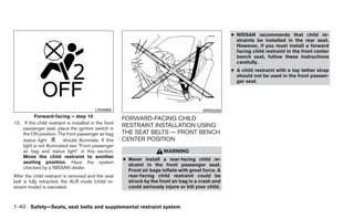 ● NISSAN recommends that child re-
                                                                                                        straints be installed in the rear seat.
                                                                                                        However, if you must install a forward
                                                                                                        facing child restraint in the front center
                                                                                                        bench seat, follow these instructions
                                                                                                        carefully.
                                                                                                      ● A child restraint with a top tether strap
                                                                                                        should not be used in the front passen-
                                                                                                        ger seat.




                                          LRS0865                                         WRS0256
           Forward-facing – step 10                    FORWARD-FACING CHILD
10. If the child restraint is installed in the front
    passenger seat, place the ignition switch in
                                                       RESTRAINT INSTALLATION USING
    the ON position. The front passenger air bag       THE SEAT BELTS — FRONT BENCH
    status light          should illuminate. If this   CENTER POSITION
    light is not illuminated see ЉFront passenger
    air bag and status lightЉ in this section.                           WARNING
    Move the child restraint to another
                                                       ● Never install a rear-facing child re-
    seating position. Have the system
                                                         straint in the front passenger seat.
    checked by a NISSAN dealer.
                                                         Front air bags inflate with great force. A
After the child restraint is removed and the seat        rear-facing child restraint could be
belt is fully retracted, the ALR mode (child re-         struck by the front air bag in a crash and
straint mode) is canceled.                               could seriously injure or kill your child.



1-40 Safety—Seats, seat belts and supplemental restraint system
 