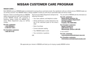 NISSAN CUSTOMER CARE PROGRAM
NISSAN CARES . . .
Both NISSAN and your NISSAN dealer are dedicated to serving all your automotive needs. Your satisfaction with your vehicle and your NISSAN dealer are
our primary concerns. Your NISSAN dealer is always available to assist you with all your automobile sales and service needs.
However, if there is something that your NISSAN      The Consumer Affairs Department will ask for the   You can write to NISSAN with the information at:
dealer cannot assist you with or you would like to   following information:
                                                                                                        For U.S. customers
provide NISSAN directly with comments or                                                                 Nissan North America, Inc.
                                                     – Your name, address, and telephone number
questions, please contact the NISSAN Con-                                                                Consumer Affairs Department
sumer Affairs Department using our toll-free         – Vehicle identification number (attached to the    P.O. Box 685003
number:                                                top of the instrument panel on the driver’s       Franklin, TN 37068-5003
                                                       side)
For U.S. customers                                                                                      For Canadian customers
 1-800-NISSAN-1                                      – Date of purchase                                  Nissan Canada Inc.
 (1-800-647-7261)                                                                                        5290 Orbitor Drive
                                                     – Current odometer reading
                                                                                                         Mississauga, Ontario L4W 4Z5
For Canadian customers
                                                     – Your NISSAN dealer’s name
 1-800-387-0122                                                                                         or via e-mail at:
                                                     – Your comments or questions
                                                                                                        For U.S. customers
                                                     OR                                                  nnaconsumeraffairs@nissan-usa.com
                                                                                                        For Canadian customers
                                                                                                         information.centre@nissancanada.com



                               We appreciate your interest in NISSAN and thank you for buying a quality NISSAN vehicle.
 