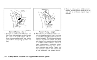 6. Check to make sure the child restraint is
                                                                                                             properly secured prior to each use. If the
                                                                                                             seat belt is not locked, repeat steps 3
                                                                                                             through 5.




                                     WRS0916                                                WRS0917
          Forward-Facing — step 4                          Forward-Facing — step 5
 4. Remove any additional slack from the seat     5. After attaching the child restraint, test it be-
    belt. Press downward and rearward firmly in      fore you place the child in it. Push it from side
    the center of the child restraint with your      to side while holding the child restraint near
    knee to compress the vehicle seat cushion        the seat belt path. The child restraint should
    and seatback while pulling up on the seat        not move more than 1 inch (25 mm), from
    belt.                                            side to side. Try to tug it forward and check
                                                     to see if the seat belt holds the restraint in
                                                     place. If the restraint is not secure, tighten
                                                     the seat belt as necessary, or put the re-
                                                     straint in another seat and test it again. You
                                                     may need to try a different child restraint. Not
                                                     all child restraints fit in all types of vehicles.



1-42 Safety—Seats, seat belts and supplemental restraint system
 