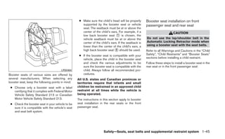 ● Make sure the child’s head will be properly      Booster seat installation on front
                                                       supported by the booster seat or vehicle         passenger seat and rear seat
                                                       seat. The seatback must be at or above the
                                                       center of the child’s ears. For example, if a                         CAUTION
                                                       low back booster seat ᭺ is chosen, the
                                                                                  1
                                                       vehicle seatback must be at or above the         Do not use the lap/shoulder belt in the
                                                       center of the child’s ears. If the seatback is   Automatic Locking Retractor mode when
                                                       lower than the center of the child’s ears, a     using a booster seat with the seat belts.
                                                       high back booster seat ᭺ should be used.
                                                                                2                       Refer to all Warnings and Cautions in the “Child
                                                     ● If the booster seat is compatible with your      Safety”, “Child Restraints” and “Booster Seats”
                                                       vehicle, place the child in the booster seat     sections before installing a child restraint.
                                                       and check the various adjustments to be          Follow these steps to install a booster seat in the
                                                       sure the booster seat is compatible with the     rear seat or in the front passenger seat:
                                        LRS0464        child. Always follow all recommended pro-
Booster seats of various sizes are offered by          cedures.
several manufacturers. When selecting any           All U.S. states and Canadian provinces or
booster seat, keep the following points in mind:    territories require that infants and small
 ● Choose only a booster seat with a label          children be restrained in an approved child
   certifying that it complies with Federal Motor   restraint at all times while the vehicle is
   Vehicle Safety Standard 213 or Canadian          being operated.
   Motor Vehicle Safety Standard 213.               The instructions in this section apply to booster
 ● Check the booster seat in your vehicle to be     seat installation in the rear seats or the front
   sure it is compatible with the vehicle’s seat    passenger seat.
   and seat belt system.




                                                                        Safety—Seats, seat belts and supplemental restraint system 1-45
 