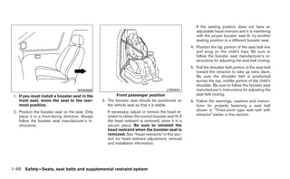 If the seating position does not have an
                                                                                                              adjustable head restraint and it is interfering
                                                                                                              with the proper booster seat fit, try another
                                                                                                              seating position or a different booster seat.
                                                                                                           4. Position the lap portion of the seat belt low
                                                                                                              and snug on the child’s hips. Be sure to
                                                                                                              follow the booster seat manufacturer’s in-
                                                                                                              structions for adjusting the seat belt routing.
                                                                                                           5. Pull the shoulder belt portion of the seat belt
                                                                                                              toward the retractor to take up extra slack.
                                                                                                              Be sure the shoulder belt is positioned
                                                                                                              across the top, middle portion of the child’s
                                                                                                              shoulder. Be sure to follow the booster seat
                                      WRS0699                                                LRS0454          manufacturer’s instructions for adjusting the
 1. If you must install a booster seat in the              Front passenger position                           seat belt routing.
    front seat, move the seat to the rear-         3. The booster seat should be positioned on             6. Follow the warnings, cautions and instruc-
    most position.                                    the vehicle seat so that it is stable.                  tions for properly fastening a seat belt
 2. Position the booster seat on the seat. Only       If necessary, adjust or remove the head re-             shown in “Three-point type seat belt with
    place it in a front-facing direction. Always      straint to obtain the correct booster seat fit. If      retractor” earlier in this section.
    follow the booster seat manufacturer’s in-        the head restraint is removed, store it in a
    structions.                                       secure place. Be sure to reinstall the
                                                      head restraint when the booster seat is
                                                      removed. See “Head restraints” in this sec-
                                                      tion for head restraint adjustment, removal
                                                      and installation information.




1-46 Safety—Seats, seat belts and supplemental restraint system
 
