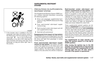 SUPPLEMENTAL RESTRAINT
                                                   SYSTEM

                                                   PRECAUTIONS ON SUPPLEMENTAL                          Roof-mounted curtain side-impact and
                                                   RESTRAINT SYSTEM                                     rollover supplemental air bag system: This
                                                                                                        system can help cushion the impact force to the
                                                   This Supplemental Restraint System (SRS) sec-        head of occupants in front and rear outboard
                                                   tion contains important information concerning       seating positions in certain side impact or rollover
                                                   the following systems:                               collisions. In a side impact, the curtain and roll-
                                                                                                        over air bags are designed to inflate on the side
                                                    ● Driver and passenger supplemental front-
                                                                                                        where the vehicle is impacted. In a rollover, both
                                                      impact air bag (NISSAN Advanced Air Bag
                                                                                                        curtain and rollover air bags are designed to
                                                      System)
                                                                                                        inflate and remain inflated for a short time.
                                                    ● Front seat-mounted side-impact supple-
                                                                                                        These supplemental restraint systems are de-
                                                      mental air bag
                                                                                                        signed to supplement the crash protection pro-
                                                    ● Roof-mounted curtain side-impact and roll-        vided by the seat belts and are not a substitute
                                                      over supplemental air bag                         for them. Seat belts should always be correctly
                                       LRS0865                                                          worn and the occupant seated a suitable dis-
7. If the booster seat is installed in the front    ● Seat belt with pretensioner
                                                                                                        tance away from the steering wheel, instrument
   passenger seat, place the ignition switch in    Supplemental front-impact air bag system:            panel and door finishers. See “Seat belts” earlier
   the ON position. The front passenger air bag    The NISSAN Advanced Air Bag System can help          in this section for instructions and precautions on
   status light      may or may not illuminate,    cushion the impact force to the head and chest of    seat belt usage.
   depending on the size of the child and the      the driver and right front passenger in certain
                                                                                                        The supplemental air bags operate only
   type of booster seat being used. See “Front     frontal collisions.
                                                                                                        when the ignition switch is in the ON or
   passenger air bag and status light” later in                                                         START position.
                                                   Front seat-mounted side-impact supple-
   this section.
                                                   mental air bag system: This system can help
                                                                                                        After turning the ignition key to the ON
                                                   cushion the impact force to the chest area of the
                                                                                                        position, the supplemental air bag warning
                                                   driver and right front passenger in certain side
                                                                                                        light illuminates. The supplemental air bag
                                                   impact collisions. The side air bag is designed to
                                                                                                        warning light will turn off after about 7
                                                   inflate on the side where the vehicle is impacted.
                                                                                                        seconds if the system is operational.



                                                                       Safety—Seats, seat belts and supplemental restraint system 1-47
 
