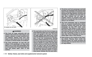 ● The driver and front passenger seat belt
                                                                                                  buckles are equipped with sensors that
                                                                                                  detect if the seat belts are fastened. The
                                                                                                  Advanced Air Bag System monitors the
                                                                                                  severity of a collision and seat belt us-
                                                                                                  age then inflates the air bags as
                                                                                                  needed. Failure to properly wear seat
                                                                                                  belts can increase the risk or severity of
                                                                                                  injury in an accident.
                                                                                                ● The front passenger seat is equipped
                                                                                                  with an occupant classification sensor
                                                                                                  (pressure sensor) that turns the front
                                                                                                  passenger air bag OFF under some
                                                                                    WRS0031       conditions. This sensor is only used in
                                                                                                  this seat. Failure to be properly seated
                  WARNING                       ● The seat belts and the front air bags are       and wearing the seat belt can increase
                                                  most effective when you are sitting well        the risk or severity of injury in an acci-
● The front air bags ordinarily will not
                                                  back and upright in the seat. The front         dent. See “Front Passenger air bag and
  inflate in the event of a side impact, rear
                                                  air bags inflate with great force. Even         status light” later in this section.
  impact, rollover, or lower severity fron-
                                                  with the NISSAN Advanced Air Bag Sys-
  tal collision. Always wear your seat                                                          ● Keep hands on the outside of the steer-
                                                  tem, if you are unrestrained, leaning
  belts to help reduce the risk or severity                                                       ing wheel. Placing them inside the
                                                  forward, sitting sideways or out of posi-
  of injury in various kinds of accidents.                                                        steering wheel rim could increase the
                                                  tion in any way, you are at greater risk of
                                                                                                  risk that they are injured when the front
● The front passenger air bag will not            injury or death in a crash. You may also
                                                                                                  air bag inflates.
  inflate if the passenger air bag status         receive serious or fatal injuries from the
  light is lit or if the front passenger seat     front air bag if you are up against it
  is unoccupied. See “Front passenger air         when it inflates. Always sit back against
  bag and status light” later in this             the seatback and as far away as practi-
  section.                                        cal from the steering wheel or instru-
                                                  ment panel. Always use the seat belts.

1-48 Safety—Seats, seat belts and supplemental restraint system
 