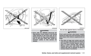 ARS1045                                      WRS0256                                         WRS0431
                                                         Do not lean against doors or windows.
                           WARNING
                                                                           WARNING
          ● Even with the NISSAN Advanced Air
            Bag System, never install a rear-facing     Front seat-mounted side-impact supple-
            child restraint in the front seat. An in-   mental air bags and roof-mounted curtain
            flating front air bag could seriously in-   side-impact and rollover supplemental air
            jure or kill your child. See “Child re-     bags:
            straints” earlier in this section for
                                                        ● The side air bags and curtain and roll-
            details.
                                                          over air bags ordinarily will not inflate in
                                                          the event of a frontal impact, rear im-
                                                          pact, or lower severity side collision.
                                                          Always wear your seat belts to help
                                                          reduce the risk or severity of injury in
                                                          various kinds of accidents.


                           Safety—Seats, seat belts and supplemental restraint system 1-51
 