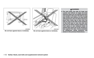 WARNING
                                                                                   ● The seat belts, the side air bags and
                                                                                     curtain and rollover air bags are most
                                                                                     effective when you are sitting well back
                                                                                     and upright in the seat. The side air bag
                                                                                     and curtain and rollover air bag inflate
                                                                                     with great force. Do not allow anyone to
                                                                                     place their hand, leg or face near the
                                                                                     side air bag on the side of the seatback
                                                                                     of the front seat or near the side roof
                                                                                     rails. Do not allow anyone sitting in the
                                                                                     front seats or rear outboard seats to
                                                                                     extend their hand out of the window or
                                LRS0396                                  SSS0162     lean against the door. Some examples
 Do not lean against doors or windows.    Do not lean against doors or windows.      of dangerous riding positions are
                                                                                     shown in the previous illustrations.




1-52 Safety—Seats, seat belts and supplemental restraint system
 
