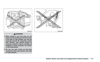 LRS0421                   SSS0159

                 WARNING
● When sitting in the rear seat, do not
  hold onto the seatback of the front seat.
  If the side air bag inflates, you may be
  seriously injured. Be especially careful
  with children, who should always be
  properly restrained. Some examples of
  dangerous riding positions are shown
  in the illustrations.
● Do not use seat covers on the front
  seatbacks. They may interfere with side
  air bag inflation.



                                              Safety—Seats, seat belts and supplemental restraint system 1-53
 